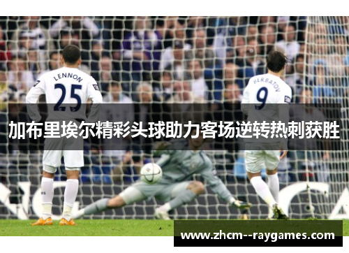 加布里埃尔精彩头球助力客场逆转热刺获胜