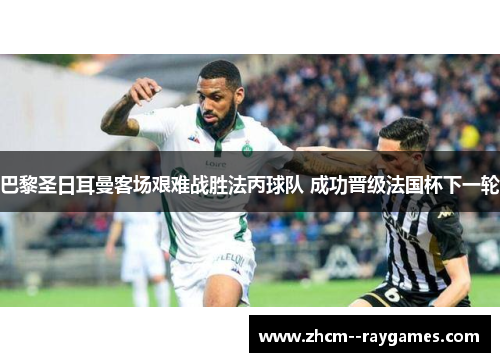 巴黎圣日耳曼客场艰难战胜法丙球队 成功晋级法国杯下一轮 巴黎圣日耳曼客场艰难战胜法丙球队 成功晋级法国杯下一轮