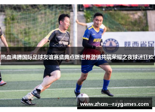 热血沸腾国际足球友谊赛盛典点燃世界激情共筑荣耀之夜球迷狂欢