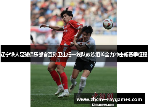 辽宁铁人足球俱乐部官宣孙卫出任一线队教练组长全力冲击新赛季征程