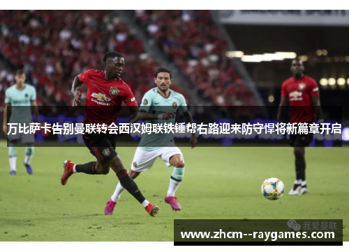 万比萨卡告别曼联转会西汉姆联铁锤帮右路迎来防守悍将新篇章开启